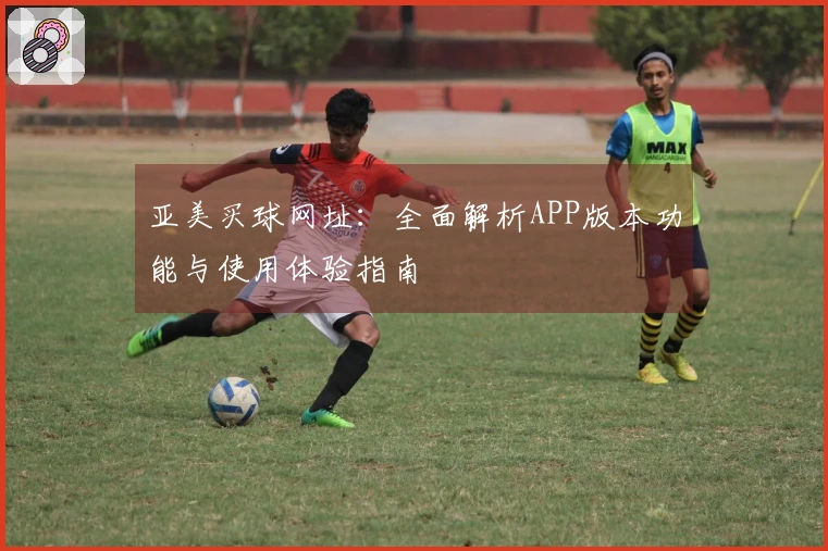 亚美买球网址：全面解析APP版本功能与使用体验指南