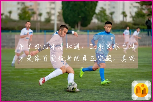 用了好几年才知道，亚美买球主站才是体育爱好者的真正宝藏，真实体验分享