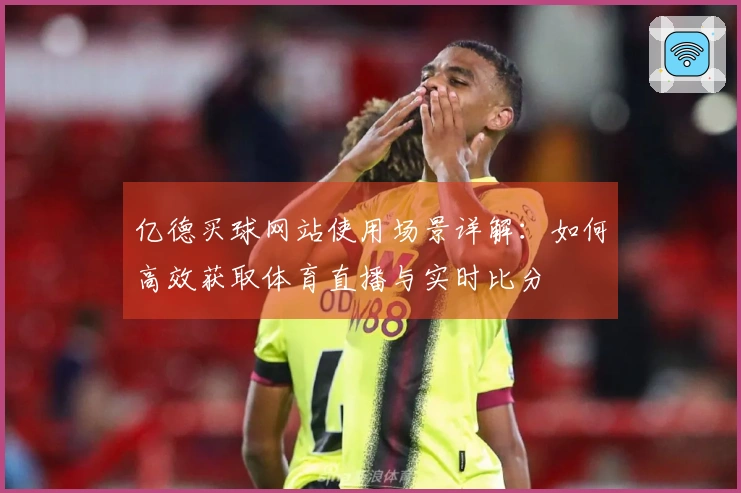 亿德买球网站使用场景详解：如何高效获取体育直播与实时比分