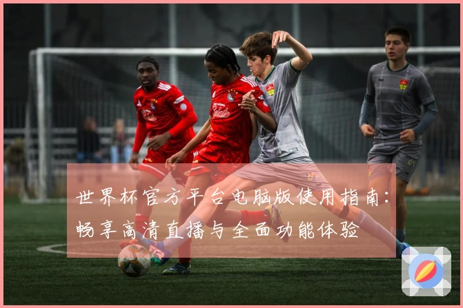 世界杯官方平台电脑版使用指南：畅享高清直播与全面功能体验
