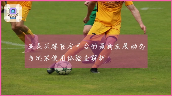 亚美买球官方平台的最新发展动态与玩家使用体验全解析