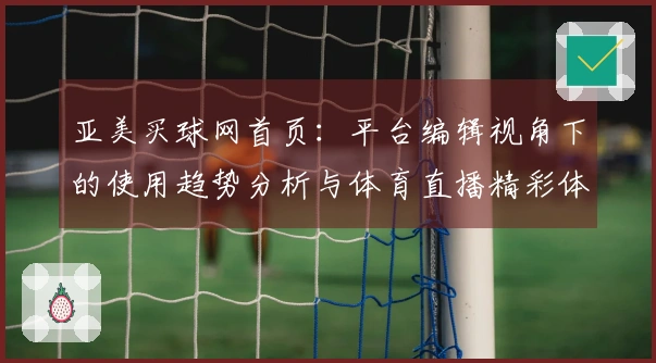 亚美买球网首页：平台编辑视角下的使用趋势分析与体育直播精彩体验