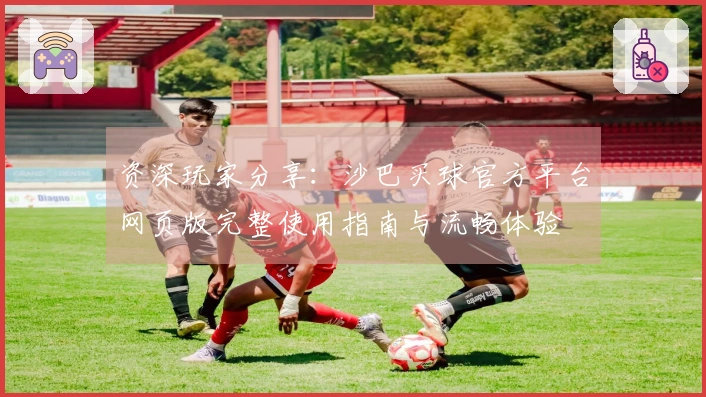 资深玩家分享：沙巴买球官方平台网页版完整使用指南与流畅体验