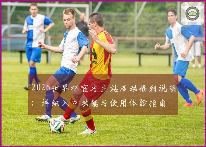 2026世界杯官方主站活动福利说明：详细入口功能与使用体验指南